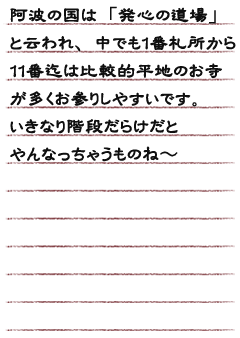 阿波の国は「発心の道場」と云われ、中でも１番札所から１１番迄は比較的平地のお寺が多くお参りしやすいです。いきなり階段だらけだとやんなっちゃうものね〜