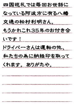 四国巡礼では毎回お世話になっている阿波市に有る八幡交通の松村利明さん。もうかれこれ３５年のお付き合いです！ドライバーさんは運転の他、私たちの為に納経印を取ってくれます。ありがたや。