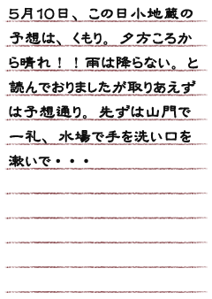 ５月１０日、この日小地蔵の予想は、くもり。夕方ころから晴れ！！雨は降らない。と読んでおりましたが取りあえずは予想通り。先ずは山門で一礼、水場で手を洗い口を漱いで・・・