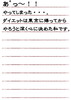 あ゛っ〜！！ やってしまった・・・。　ダイエットは東京に帰ってからやろうと深く心に決めた私です。