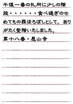 午後一番の札所に少しの階段・・・・・・食べ過ぎのせめてもの罪ほろぼしとして、ありがたく登階いたしました。第十八番・恩山寺