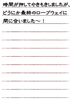 時間が押してやきもきしましたが、最終のロープウェイにどうにか間に合いました〜！