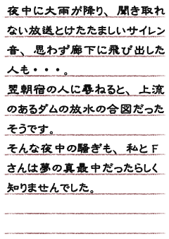 夜中に大雨が降り、聞き取れない放送とけたたましいサイレン音、思わず廊下に飛び出した人も・・・。　翌朝宿の人に尋ねると、上流のあるダムの放水の合図だったそうです。そんな夜中の騒ぎも　私とFさんは夢の真最中だったらしく知りませんでした。