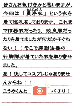 皆さんお気付きかと思いますが、今回は「曼浄衣（まんじょうえ）」という衣を着て巡礼をしております。　これまで作務衣だったり、改良服だったりを着てましたが何だかそぐわない！！　そこで開創法要の行脚隊が着ていた衣を取り寄せました。あ！決してコスプレじゃありませんからね！！こうやくんとパチリ！