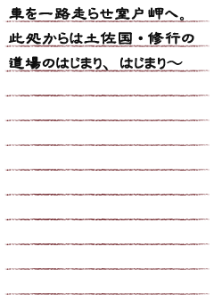 車を一路走らせ室戸岬へ。此処からは土佐国・修行の道場のはじまり、はじまり〜