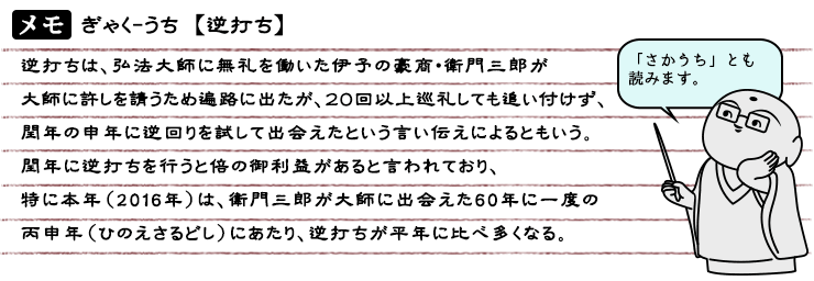 逆打ちは、弘法大師に無礼を働いた伊予の豪商・衛門三郎が大師に許しを請うため遍路に出たが、２０回以上巡礼しても追い付けず、閏年の申年に逆回りを試して出会えたという言い伝えによるともいう。閏年に逆打ちを行うと倍の御利益があると言われており、特に本年（2016年）は、衛門三郎が大師に出会えた60年に一度の丙申年（ひのえさるとし）にあたり、逆打ちが平年に比べ多くなる。