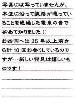 写真には写っていませんが、本堂に沿って線路が通っていることを通過した電車の音で初めて知りました!!お四国へは35年以上前から計10回お参りしているのですが…新しい発見は嬉しいものです!