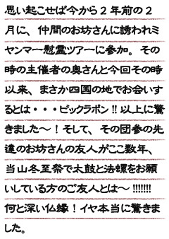 思い起こせば今から2年前の2月に、仲間のお坊さんに誘われミャンマー慰霊ツアーに参加。<br>その時の主催者の奥さんと今回その時以来、まさか四国の地でお会いするとは・・・ビックラポン!!以上に驚きました〜！<br>そして、その団参の先達のお坊さんの友人がここ数年、当山冬至祭で太鼓と法螺をお願いしている方のご友人とは〜!!!!!!!<br>何と深い仏縁！イヤ本当に驚きました。