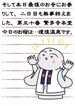 そして本日最後のお寺にお参りして、二日目も無事終えました。第五十番 繁多寺本堂今日のお宿は…道後温泉です。