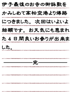 伊予最後のお寺の御詠歌をかみしめて高松空港より帰路につきました。次回はいよいよ結願です。お天気にも恵まれた4日間良いお参りが出来ました。─────────完───────────