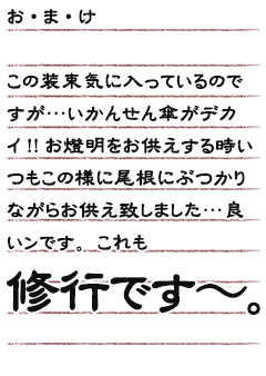 お・ま・けこの装束気に入っているのですが…いかんせん傘がデカイ!!お燈明をお供えする時いつもこの様に尾根にぶつかりながらお供え致しました…良いンです。これも修行です〜。