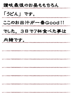 讃岐最後のお昼ももちろん「うどん」です。ここのお出汁が一番Ｇｏｏｄ！！でした。３日で７杯食べた事は内緒です。