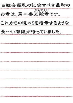 百観音巡礼の記念すべき最初のお寺は、第二番岩殿寺です。これからの道のりを暗示するような長〜い階段が待っていました。