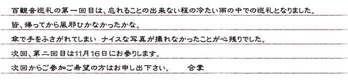 百観音巡礼の第一回目は、忘れることの出来ない程の冷たい雨の中での巡礼となりました。皆、帰ってから風邪ひかなかったかな。傘で手をふさがれてしまいナイスな写真が撮れなかったことが心残りでした。次回、第二回目は１１月１６日にお参りします。次回からご参加ご希望の方はお申し出下さい。　合掌