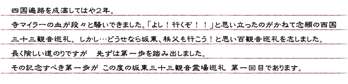 四国遍路を成満してはや２年。寺マイラーの血が段々と騒いできました。「よし！行くぞ！！」と思い立ったのがかねて念願の西国三十三観音巡礼。しかし・・・どうせなら坂東、秩父も行こう！と思い百観音巡礼を志しました。長く険しい道のりですが　先ずは第一歩を踏み出しました。その記念すべき第一歩がこの度の坂東三十三観音霊場第一回目であります。