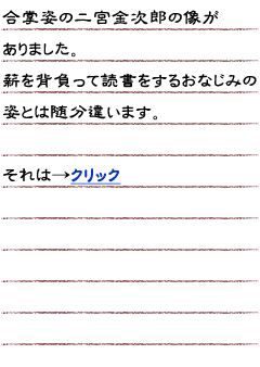 合掌姿の二宮金次郎の像がありました。　薪を背負って読書をするおなじみの姿とは随分違います。　それは…クリック