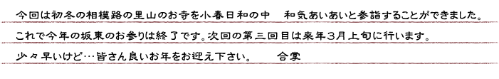 今回は初冬の相模路の里山のお寺を小春日和の中　和気あいあいと参詣することができました。これで今年の坂東のお参りは終了です。次回の第三回目は来年３月上旬に行います。少々早いけど…皆さん良いお年をお迎え下さい。　合掌