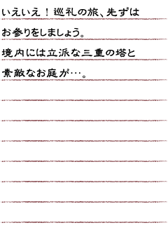 いえいえ！巡礼の旅、先ずはお参りをしましょう。境内には立派な三重の塔と素敵なお庭が…。