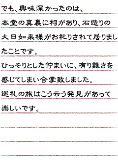 でも、興味深かったのは本堂の真裏に祠があり、石造りの大日如来様がお祀りされて居りましたことです。ひっそりとした佇まいに、有り難さを感じてしまい合掌致しました。巡礼の旅はこう云う発見があって楽しいです。