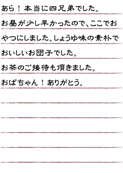 あら！本当に四兄弟でした。お昼が少し早かったので、ここでおやつにしました。しょうゆ味の素朴でおいしいお団子でした。お茶のご接待も頂きました。おばちゃん！ありがとう。