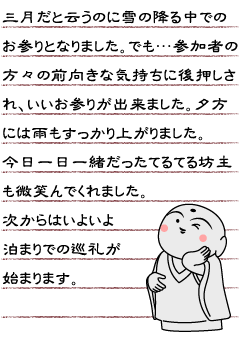 三月だと云うのに雪の降る中でのお参りとなりました。でも…参加者の方々の前向きな気持ちに後押しされいいお参りが出来ました。夕方には雨もすっかり上がりました。今日一日一緒だったてるてる坊主も微笑んでくれました。次からはいよいよ泊まりでの巡礼が始まります。