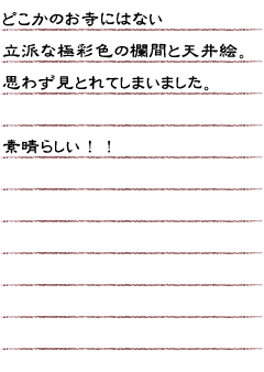 どこかのお寺にはない立派な極彩色の欄間と天井絵。思わず見とれてしまいました。素晴らしい！！