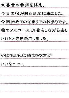 大谷寺の参拝を終え、今日の宿がある日光に来ました。今回初めての泊まりでのお　参りです。喉のアルコール消毒をしながら楽しいひとときを過ごしました。やはり巡礼は泊まりの方がいいな〜〜。