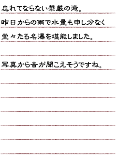 忘れてならない華厳の滝。昨日からの雨で水量も申し分なく堂々たる名瀑を堪能しました。写真から音が聞こえそうですね。