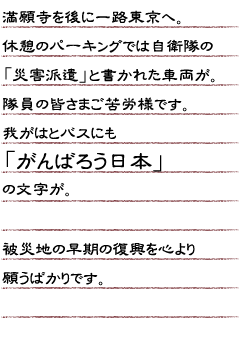 満願寺を後に一路東京へ。休憩のパーキングでは自衛隊の「災害派遣」と書かれた車両が。隊員の皆さまご苦労様です。我がはとバスにも「がんばろう日本」 の文字が。被災地の早期の復興を心より願うばかりです。