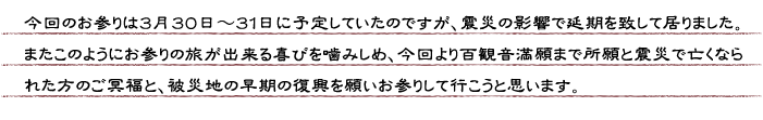 今回のお参りは３月３０日〜３１日に予定していたのですが、震災の影響で延期を致して居りました。またこのようにお参りの旅が出来る喜びを噛みしめ、今回より百観音満願まで所願と震災で亡くなられた方のご冥福と、被災地の早期の復興を願いお参りして行こうと思います。