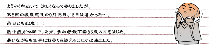 ようやく秋めいて 涼しくなって参りましたが、第5回の坂東巡礼の9月15日、16日は暑かった〜。両日とも32度！！熱中症が心配でしたが、参加者最高齢85歳の方をはじめ、暑いながらも無事にお参りを終えることが出来ました。