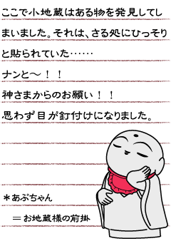 ここで小地蔵はある物を発見してしまいました。それは、さる処にひっそりと貼られていた……ナンと〜！！神さまからのお願い！！思わず目が釘付けになりました。