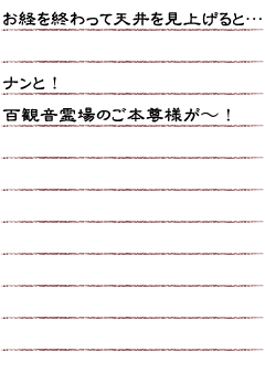 お経を終わって天井を見上げると……ナンと！百観音霊場のご本尊様が〜！