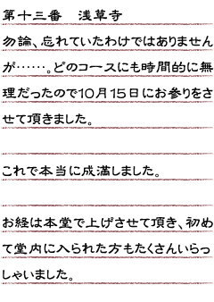 第十三番　浅草寺　勿論、忘れていたわけではありませんが……。どのコースにも時間的に無理だったので１０月１５日にお参りをさせて頂きました。これで本当に成満しました。お経は本堂で上げさせて頂き、初めて堂内に入られた方もたくさんいらっしゃいました。