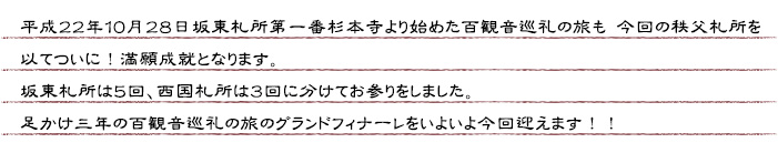 平成２２年１０月２８日坂東札所第一番杉本寺より始めた百観音巡礼の旅も 今回の秩父札所を以てついに！満願成就となります。坂東札所は５回、西国札所は３回に分けてお参りをしました。足かけ三年の百観音巡礼の旅のグランフィナーレをいよいよ今回迎えます！！