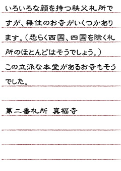 いろいろな顔を持つ秩父札所ですが、無住のお寺がいくつかあります。（恐らく西国、四国を除く札所のほとんどには無住のお寺があるのでしょう。）この立派な本堂があるお寺もそうでした。第二番札所 真福寺