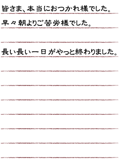 皆さま、本当におつかれ様でした。早々朝よりご苦労様でした。長い長い一日がやっと終わりました。