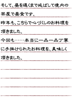 そして、昼を遅くまで延ばして境内の茶屋で昼食です。昨年もこちらで心づくしのお料理を頂きました。今回も…本当に一品一品丁寧に手掛けられたお料理を美味しく頂きました。