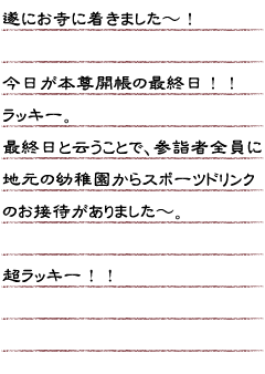 遂にお寺に着きました〜！今日が本尊開帳の最終日！！ラッキー。最終日と云うことで、参詣者全員に地元の幼稚園からスポーツドリンクのお接待がありました〜。超ラッキー！！