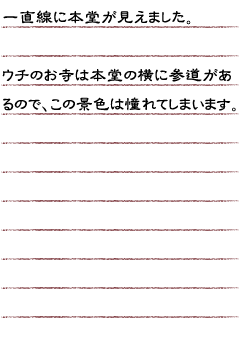 一直線に本堂が見えました。ウチのお寺は本堂の横に参道があるのでこの景色は憧れてしまいます。