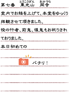 第七番　東光山　岡寺　堂内でお経を上げて、本堂をゆっくり拝観させて頂きました。役の行者、前鬼、後鬼もお祀りされておりました。本日初めてのパチリ！