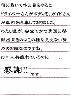 宿に着いて外に目をやるとドライバーさんがボディを、ガイドさんが車内を洗車しておりました。わたし達が、安全でかつ清潔に移動出来るのはこの様な見えない努力のお陰なのですね。お二人共疲れているのに…。感謝！！です。