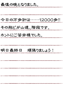 最後の晩となりました。今日の万歩計は…１２０００歩！！その殆どが山道、階段です。ホントにご苦労様でした。明日最終日頑張りましょう！