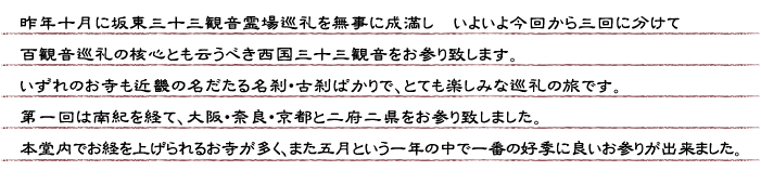 昨年十月に坂東三十三観音霊場巡礼を無事に成満し、いよいよ今回から三回に分けて百観音巡礼の核心とも云うべき西国三十三観音をお参り致します。いずれのお寺も近畿の名だたる名刹・古刹ばかりで、とても楽しみな巡礼の旅です。第一回は南紀を経て、大阪・奈良・京都と二府二県をお参り致しました。本堂内でお経を上げられるお寺が多く、また五月という一年の中で一番の好季に良いお参りが出来ました。