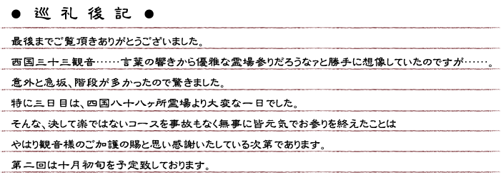  巡礼後記　最後までご覧頂きありがとうございました。西国三十三観音……言葉の響きから優雅な霊場参りだろうなァと勝手に想像していたのですが……。意外と急坂、階段が多かったので驚きました。特に三日目は、四国八十八ヶ所霊場より大変な一日でした。そんな、決して楽ではないコースを事故もなく無事に皆元気でお参りを終えたことはやはり観音様のご加護の賜と思い感謝いたしている次第であります。第二回は十月初旬を予定致しております。