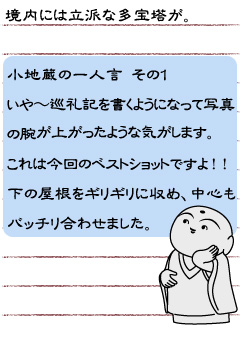 境内には立派な多宝塔が。　小地蔵の一人言　その１　いや〜巡礼記を書くようになって写真の腕が上がったような気がします。これは今回のベストショットですよ！！ 下の屋根をギリギリに収め、中心もバッチリ合わせました。