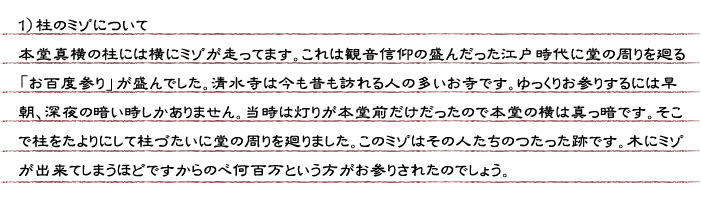 １）柱のミゾについて　本堂真横の柱には横にミゾが走ってます。これは観音信仰の盛んだった江戸時代に堂の周りを廻る「お百度参り」が盛んでした。清水寺は今も昔も訪れる人の多いお寺です。ゆっくりお参りするには早朝、深夜の暗い時しかありません。当時は灯りが本堂前だけだったので本堂の横は真っ暗です。そこで柱をたよりにして柱づたいに堂の周りを廻りました。このミゾはその人たちのつたった跡です。木にミゾが出来てしまうほどですからのべ何百万という方がお参りされたのでしょう。