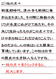 ２）柱の点点　戦後期時代、清水寺も戦禍に巻き込まれました。その際に無数の矢じりが本堂にめがけて放たれ、その矢じりを折ったものがこの点々です。けやきの柱にこれだけめりこんでいるのだから、人の体はいとも簡単に貫通してしまいます。この柱はお寺の歴史の生き証人なんですね。