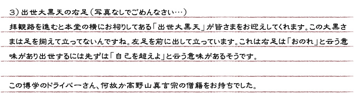 ３）出世大黒天の右足（写真なしでごめんなさい…）拝観路を進むと本堂の横にお祠りしてある「出世大黒天」が皆さまをお迎えしてくれます。この大黒さまは足を揃えて立ってないんですね。左足を前に出して立っています。これは右足は「おのれ」と云う意味があり出世するには先ずは「自己を超えよ」と云う意味があるそうです。　この博学のドライバーさん、何故か高野山真言宗の僧籍をお持ちでした。