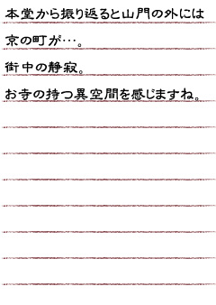 本堂から振り返ると山門の外には京の町が…。街中の静寂。お寺の持つ異空間を感じますね。